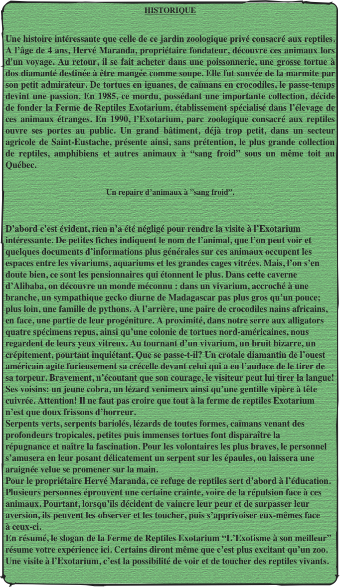 HISTORIQUE
 Une histoire intéressante que celle de ce jardin zoologique privé consacré aux reptiles. A l’âge de 4 ans, Hervé Maranda, propriétaire fondateur, découvre ces animaux lors d'un voyage. Au retour, il se fait acheter dans une poissonnerie, une grosse tortue à dos diamanté destinée à être mangée comme soupe. Elle fut sauvée de la marmite par son petit admirateur. De tortues en iguanes, de caïmans en crocodiles, le passe-temps devint une passion. En 1985, ce mordu, possédant une importante collection, décide de fonder la Ferme de Reptiles Exotarium, établissement spécialisé dans l’élevage de ces animaux étranges. En 1990, l’Exotarium, parc zoologique consacré aux reptiles ouvre ses portes au public. Un grand bâtiment, déjà trop petit, dans un secteur agricole de Saint-Eustache, présente ainsi, sans prétention, le plus grande collection de reptiles, amphibiens et autres animaux à “sang froid” sous un même toit au Québec.
 Un repaire d’animaux à ”sang froid”.

D’abord c’est évident, rien n’a été négligé pour rendre la visite à l’Exotarium  intéressante. De petites fiches indiquent le nom de l’animal, que l’on peut voir et  quelques documents d’informations plus générales sur ces animaux occupent les  espaces entre les vivariums, aquariums et les grandes cages vitrées. Mais, l’on s’en doute bien, ce sont les pensionnaires qui étonnent le plus. Dans cette caverne d’Alibaba, on découvre un monde méconnu : dans un vivarium, accroché à une branche, un sympathique gecko diurne de Madagascar pas plus gros qu’un pouce; plus loin, une famille de pythons. A l’arrière, une paire de crocodiles nains africains, en face, une partie de leur progéniture. A proximité, dans notre serre aux alligators quatre spécimens repus, ainsi qu’une colonie de tortues nord-américaines, nous regardent de leurs yeux vitreux. Au tournant d’un vivarium, un bruit bizarre, un crépitement, pourtant inquiétant. Que se passe-t-il? Un crotale diamantin de l’ouest américain agite furieusement sa crécelle devant celui qui a eu l’audace de le tirer de sa torpeur. Bravement, n’écoutant que son courage, le visiteur peut lui tirer la langue! Ses voisins: un jeune cobra, un lézard venimeux ainsi qu’une gentille vipère à tête cuivrée. Attention! Il ne faut pas croire que tout à la ferme de reptiles Exotarium n’est que doux frissons d’horreur. Serpents verts, serpents bariolés, lézards de toutes formes, caïmans venant des profondeurs tropicales, petites puis immenses tortues font disparaître la répugnance et naître la fascination. Pour les volontaires les plus braves, le personnel s’amusera en leur posant délicatement un serpent sur les épaules, ou laissera une  araignée velue se promener sur la main. Pour le propriétaire Hervé Maranda, ce refuge de reptiles sert d’abord à l’éducation. Plusieurs personnes éprouvent une certaine crainte, voire de la répulsion face à ces  animaux. Pourtant, lorsqu’ils décident de vaincre leur peur et de surpasser leur  aversion, ils peuvent les observer et les toucher, puis s’apprivoiser eux-mêmes face  à ceux-ci. En résumé, le slogan de la Ferme de Reptiles Exotarium “L’Exotisme à son meilleur” résume votre expérience ici. Certains diront même que c’est plus excitant qu’un zoo. Une visite à l’Exotarium, c’est la possibilité de voir et de toucher des reptiles vivants.