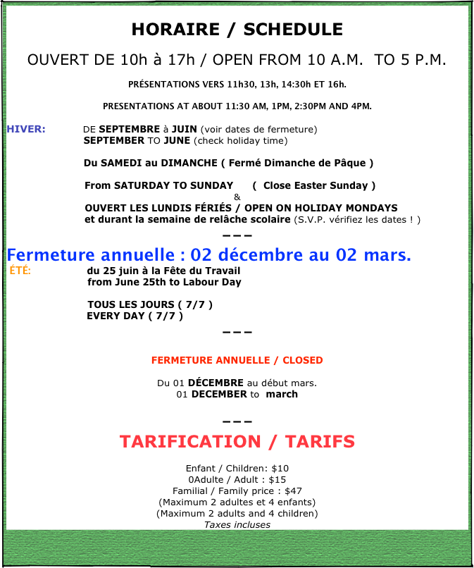 
HORAIRE / SCHEDULE
OUVERT DE 10h à 17h / OPEN FROM 10 A.M.  TO 5 P.M. 
PRÉSENTATIONS VERS 11h30, 13h, 14:30h ET 16h.
PRESENTATIONS AT ABOUT 11:30 AM, 1PM, 2:30PM AND 4PM.
HIVER:           DE SEPTEMBRE à JUIN (voir dates de fermeture)                         SEPTEMBER TO JUNE (check holiday time)
                        Du SAMEDI au DIMANCHE ( Fermé Dimanche de Pâque )
                         From SATURDAY TO SUNDAY      (  Close Easter Sunday )   
&
                         OUVERT LES LUNDIS FÉRIÉS / OPEN ON HOLIDAY MONDAYS
                         et durant la semaine de relâche scolaire (S.V.P. vérifiez les dates ! )
---
Fermeture annuelle : 02 décembre au 02 mars.
 ÉTÉ:                  du 25 juin à la Fête du Travail                           from June 25th to Labour Day

                          TOUS LES JOURS ( 7/7 )
                         EVERY DAY ( 7/7 )
---

FERMETURE ANNUELLE / CLOSED
Du 01 DÉCEMBRE au début mars. 01 DECEMBER to  march
--- 
TARIFICATION / TARIFS
Enfant / Children: $10
0Adulte / Adult : $15
Familial / Family price : $47
(Maximum 2 adultes et 4 enfants)
(Maximum 2 adults and 4 children)
Taxes incluses